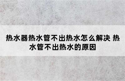 热水器热水管不出热水怎么解决 热水管不出热水的原因